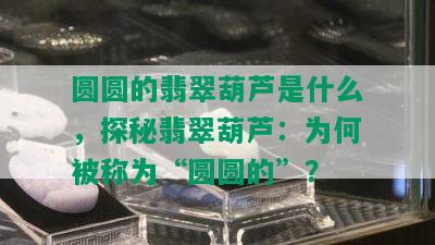 圆圆的翡翠葫芦是什么，探秘翡翠葫芦：为何被称为“圆圆的”？