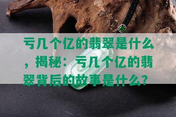 亏几个亿的翡翠是什么，揭秘：亏几个亿的翡翠背后的故事是什么？