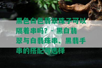 黑色白色翡翠珠子可以隔着串吗？- 黑白翡翠与白翡珠串、黑翡手串的搭配与选择