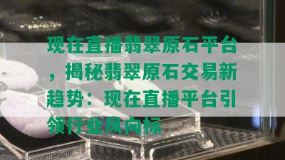 现在直播翡翠原石平台，揭秘翡翠原石交易新趋势：现在直播平台引领行业风向标