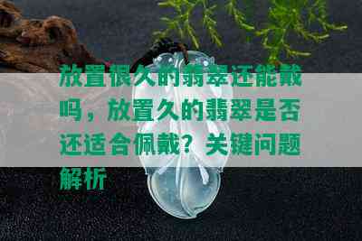 放置很久的翡翠还能戴吗，放置久的翡翠是否还适合佩戴？关键问题解析