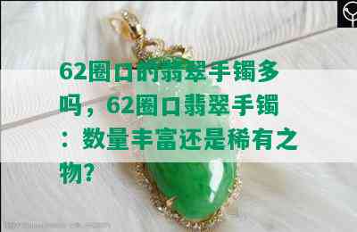 62圈口的翡翠手镯多吗，62圈口翡翠手镯：数量丰富还是稀有之物？