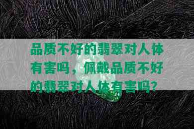 品质不好的翡翠对人体有害吗，佩戴品质不好的翡翠对人体有害吗？