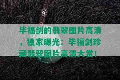 毕福剑的翡翠图片高清，独家曝光：毕福剑珍藏翡翠图片高清大赏！