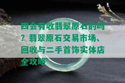 四会有收翡翠原石的吗？翡翠原石交易市场、回收与二手首饰实体店全攻略