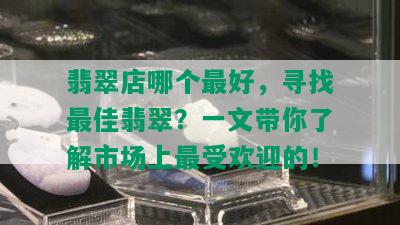 翡翠店哪个更好，寻找更佳翡翠？一文带你了解市场上更受欢迎的！