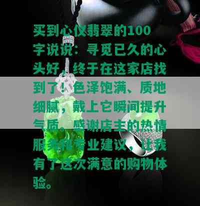 买到心仪翡翠的100字说说：寻觅已久的心头好，终于在这家店找到了！色泽饱满、质地细腻，戴上它瞬间提升气质。感谢店主的热情服务和专业建议，让我有了这次满意的购物体验。