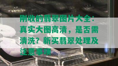 刚收的翡翠图片大全：真实大图高清，是否需清洗？新买翡翠处理及注意事项