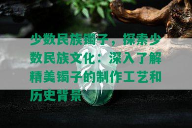 少数民族镯子，探索少数民族文化：深入了解精美镯子的制作工艺和历史背景