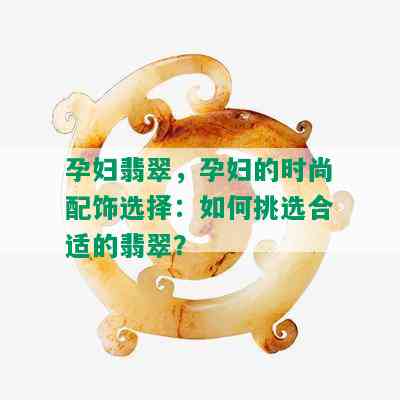 孕妇翡翠，孕妇的时尚配饰选择：如何挑选合适的翡翠？