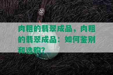 肉粗的翡翠成品，肉粗的翡翠成品：如何鉴别和选购？