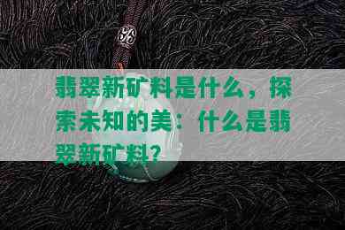 翡翠新矿料是什么，探索未知的美：什么是翡翠新矿料？