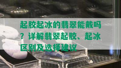 起胶起冰的翡翠能戴吗？详解翡翠起胶、起冰区别及选择建议