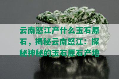 云南怒江产什么玉石原石，揭秘云南怒江：探秘神秘的玉石原石产地