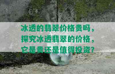 冰透的翡翠价格贵吗，探究冰透翡翠的价格，它是贵还是值得投资？