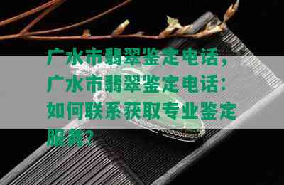 广水市翡翠鉴定电话，广水市翡翠鉴定电话：如何联系获取专业鉴定服务？