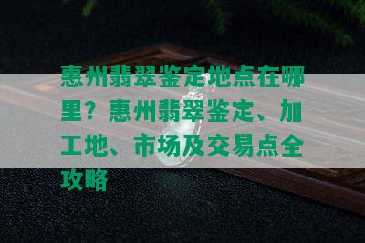 惠州翡翠鉴定地点在哪里？惠州翡翠鉴定、加工地、市场及交易点全攻略