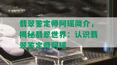 翡翠鉴定师阿瑶简介，揭秘翡翠世界：认识翡翠鉴定师阿瑶