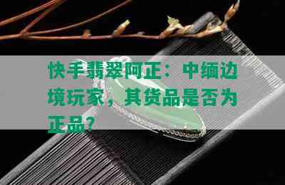 快手翡翠阿正：中缅边境玩家，其货品是否为正品？