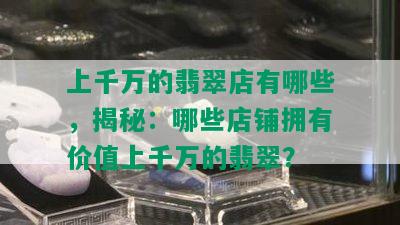 上千万的翡翠店有哪些，揭秘：哪些店铺拥有价值上千万的翡翠？