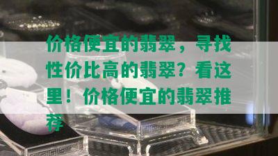 价格便宜的翡翠，寻找性价比高的翡翠？看这里！价格便宜的翡翠推荐