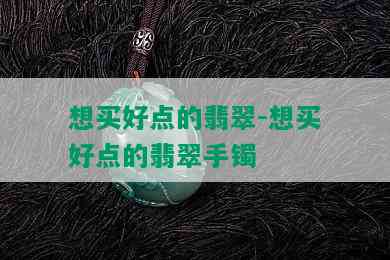 想买好点的翡翠-想买好点的翡翠手镯