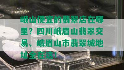 峨山便宜的翡翠店在哪里？四川峨眉山翡翠交易、峨眉山市翡翠城地址全在这！