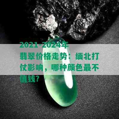 2021-2024年翡翠价格走势：缅北打仗影响，哪种颜色最不值钱？