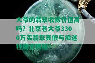 大爷的翡翠收藏价值高吗？北京老大爷3300万买翡翠真假与痴迷程度全揭秘！