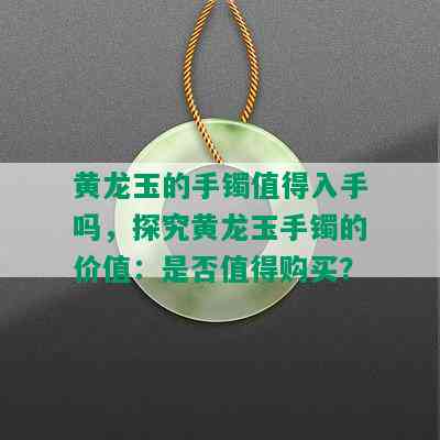 黄龙玉的手镯值得入手吗，探究黄龙玉手镯的价值：是否值得购买？