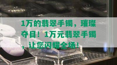 1万的翡翠手镯，璀璨夺目！1万元翡翠手镯，让您闪耀全场！