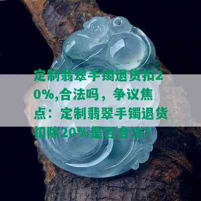 定制翡翠手镯退货扣20%,合法吗，争议焦点：定制翡翠手镯退货扣除20%是否合法？