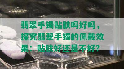 翡翠手镯贴肤吗好吗，探究翡翠手镯的佩戴效果：贴肤好还是不好？