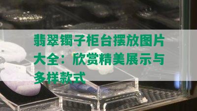 翡翠镯子柜台摆放图片大全：欣赏精美展示与多样款式