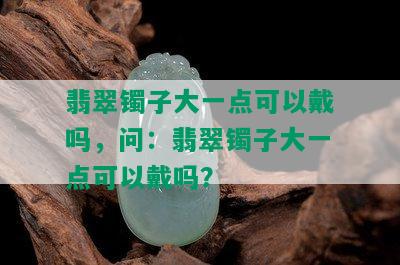 翡翠镯子大一点可以戴吗，问：翡翠镯子大一点可以戴吗？