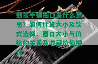 翡翠手镯圈口是什么意思？如何计算大小及款式选择，圈口大小与价格的关系及收藏价值探讨