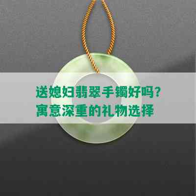 送媳妇翡翠手镯好吗？寓意深重的礼物选择