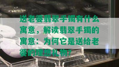 送老婆翡翠手镯有什么寓意，解读翡翠手镯的寓意：为何它是送给老婆的理想礼物？