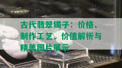 古代翡翠镯子：价格、制作工艺、价值解析与精美图片展示