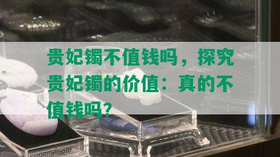 贵妃镯不值钱吗，探究贵妃镯的价值：真的不值钱吗？