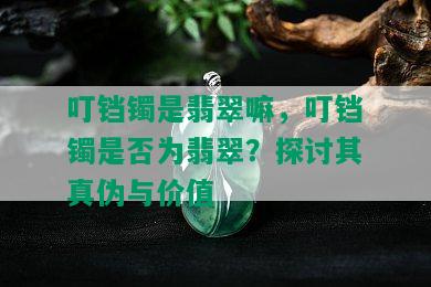 叮铛镯是翡翠嘛，叮铛镯是否为翡翠？探讨其真伪与价值