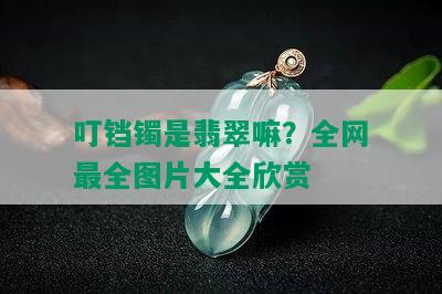 叮铛镯是翡翠嘛？全网最全图片大全欣赏