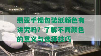 翡翠手镯包装纸颜色有讲究吗？了解不同颜色的意义与选择技巧