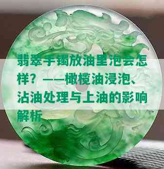 翡翠手镯放油里泡会怎样？——橄榄油浸泡、沾油处理与上油的影响解析