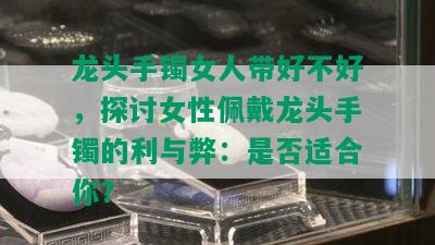 龙头手镯女人带好不好，探讨女性佩戴龙头手镯的利与弊：是否适合你？