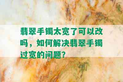 翡翠手镯太宽了可以改吗，如何解决翡翠手镯过宽的问题？