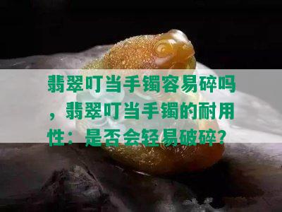 翡翠叮当手镯容易碎吗，翡翠叮当手镯的耐用性：是否会轻易破碎？