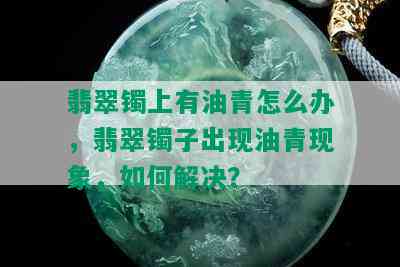 翡翠镯上有油青怎么办，翡翠镯子出现油青现象，如何解决？