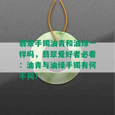 翡翠手镯油青和油绿一样吗，翡翠爱好者必看：油青与油绿手镯有何不同？