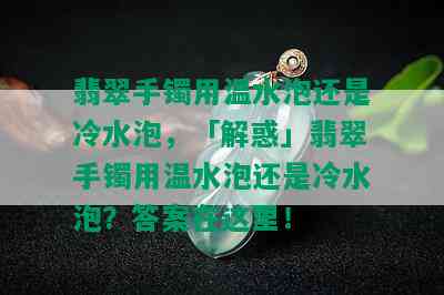 翡翠手镯用温水泡还是冷水泡，「解惑」翡翠手镯用温水泡还是冷水泡？答案在这里！